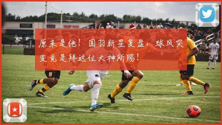 原来是他!国羽新星复盘,球风突变竟是拜这位大神所赐!