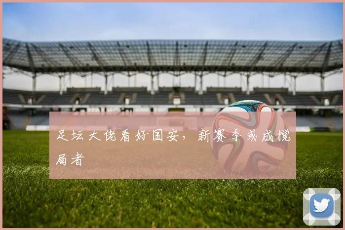 足坛大佬看好国安，新赛季或成搅局者