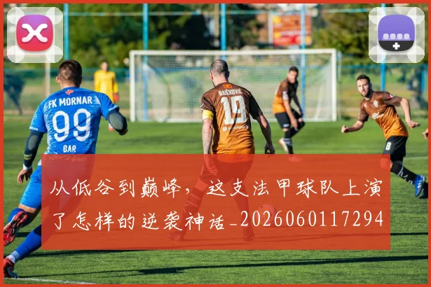 从低谷到巅峰，这支法甲球队上演了怎样的逆袭神话_20260601172944_20260703214158
