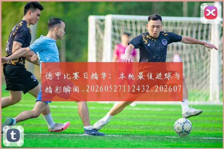 德甲比赛日精华：本轮最佳进球与精彩瞬间_20260527112432_20260707153942