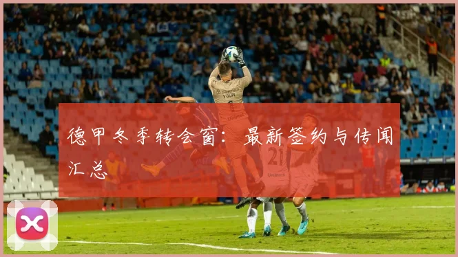 德甲冬季转会窗：最新签约与传闻汇总