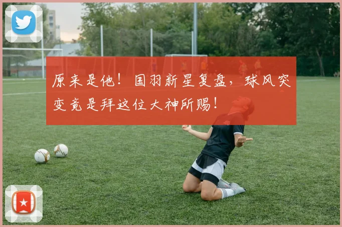 原来是他！国羽新星复盘，球风突变竟是拜这位大神所赐！