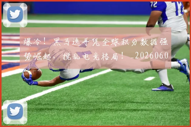爆冷！黑马选手凭全球积分数据强势崛起，搅乱电竞格局！_20260606150043