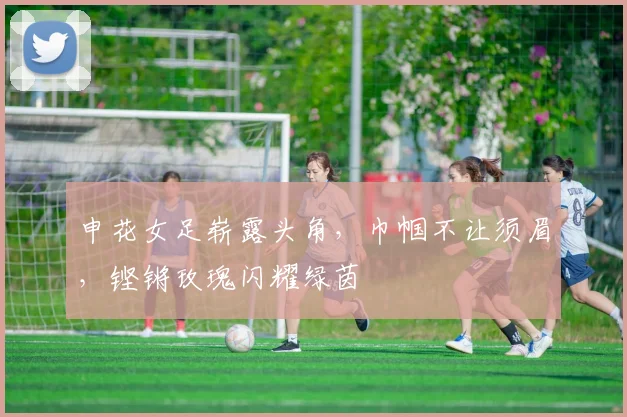 申花女足崭露头角,巾帼不让须眉,铿锵玫瑰闪耀绿茵