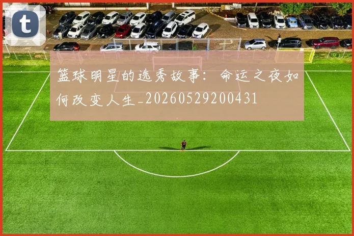 篮球明星的选秀故事：命运之夜如何改变人生_20260529200431